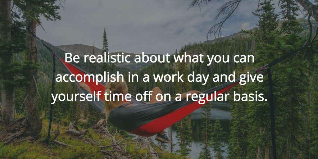 Be realistic about what you can accomplish in a work day and give yourself time off on a regular basis.